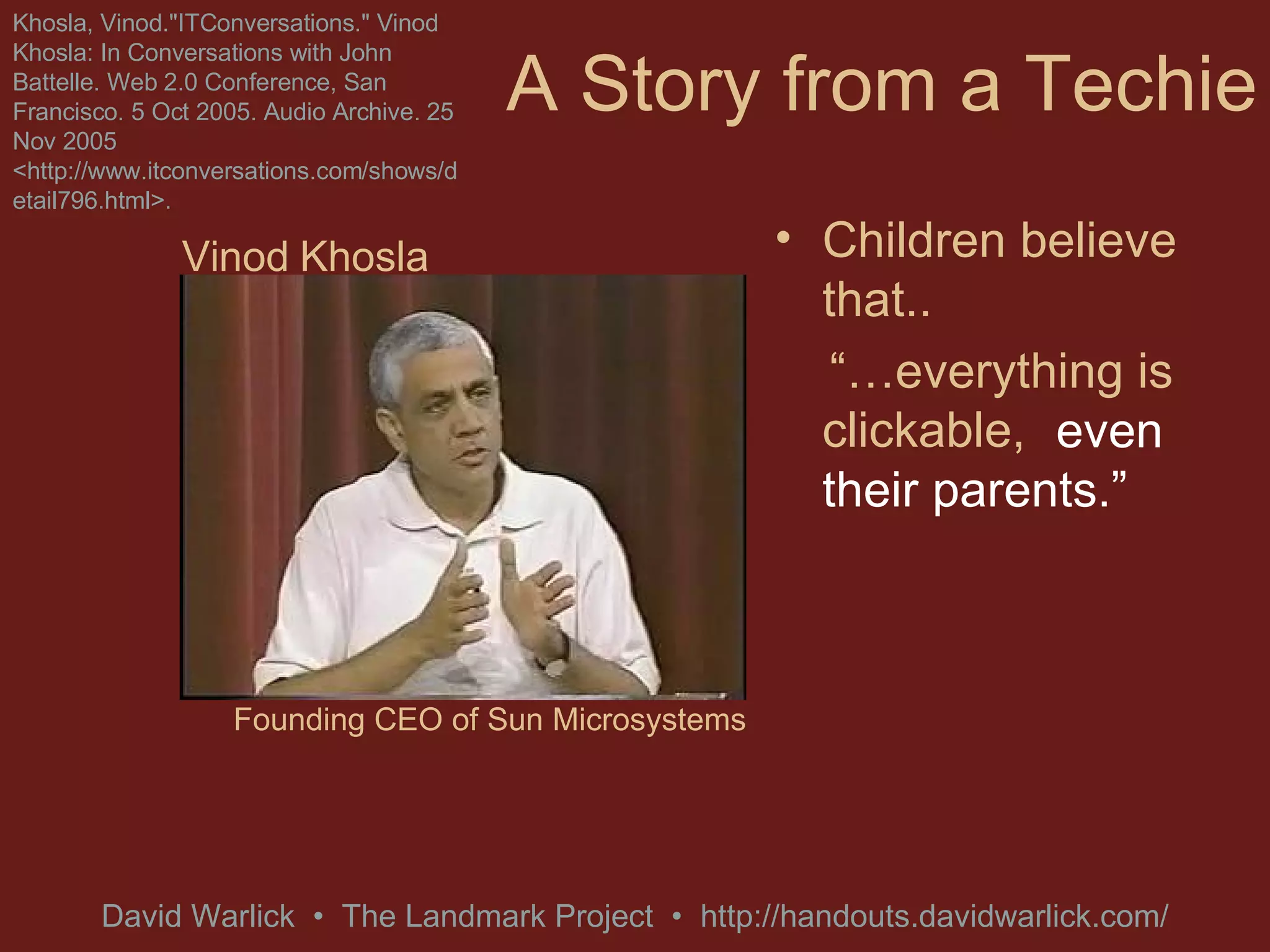 A Story from a Techie Children believe that.. “… everything is clickable,   Khosla, Vinod.&quot;ITConversations.&quot; Vinod Khosla: In Conversations with John Battelle. Web 2.0 Conference, San Francisco. 5 Oct 2005. Audio Archive. 25 Nov 2005 <http://www.itconversations.com/shows/detail796.html>. even their parents.” Vinod Khosla Founding CEO of Sun Microsystems 