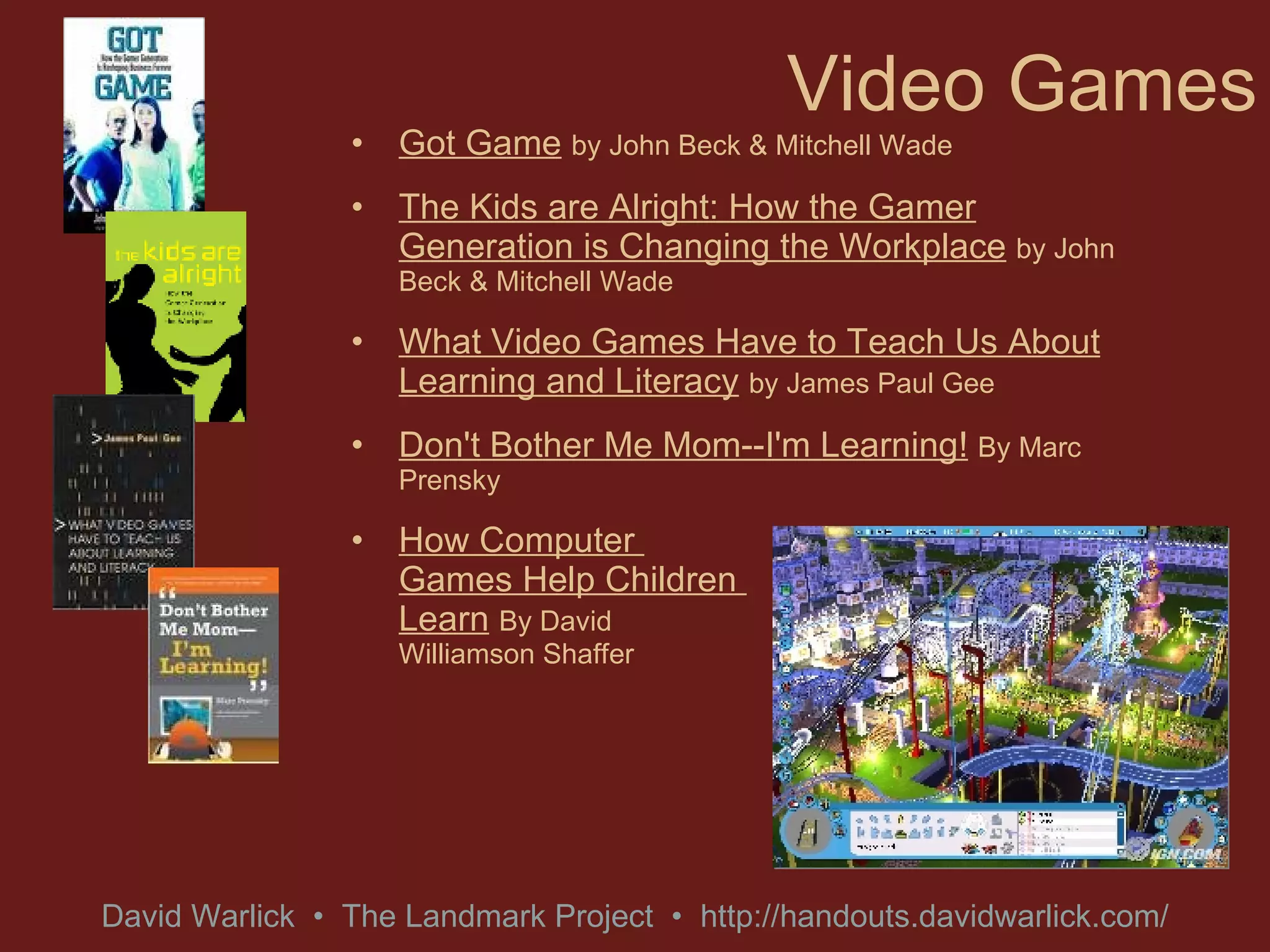 Video Games Got Game   by John Beck & Mitchell Wade The Kids are Alright: How the Gamer Generation is Changing the Workplace   by John Beck & Mitchell Wade What Video Games Have to Teach Us About Learning and Literacy   by James Paul Gee Don't Bother Me Mom--I'm Learning!   By Marc Prensky How Computer  Games Help Children  Learn   By David  Williamson Shaffer 
