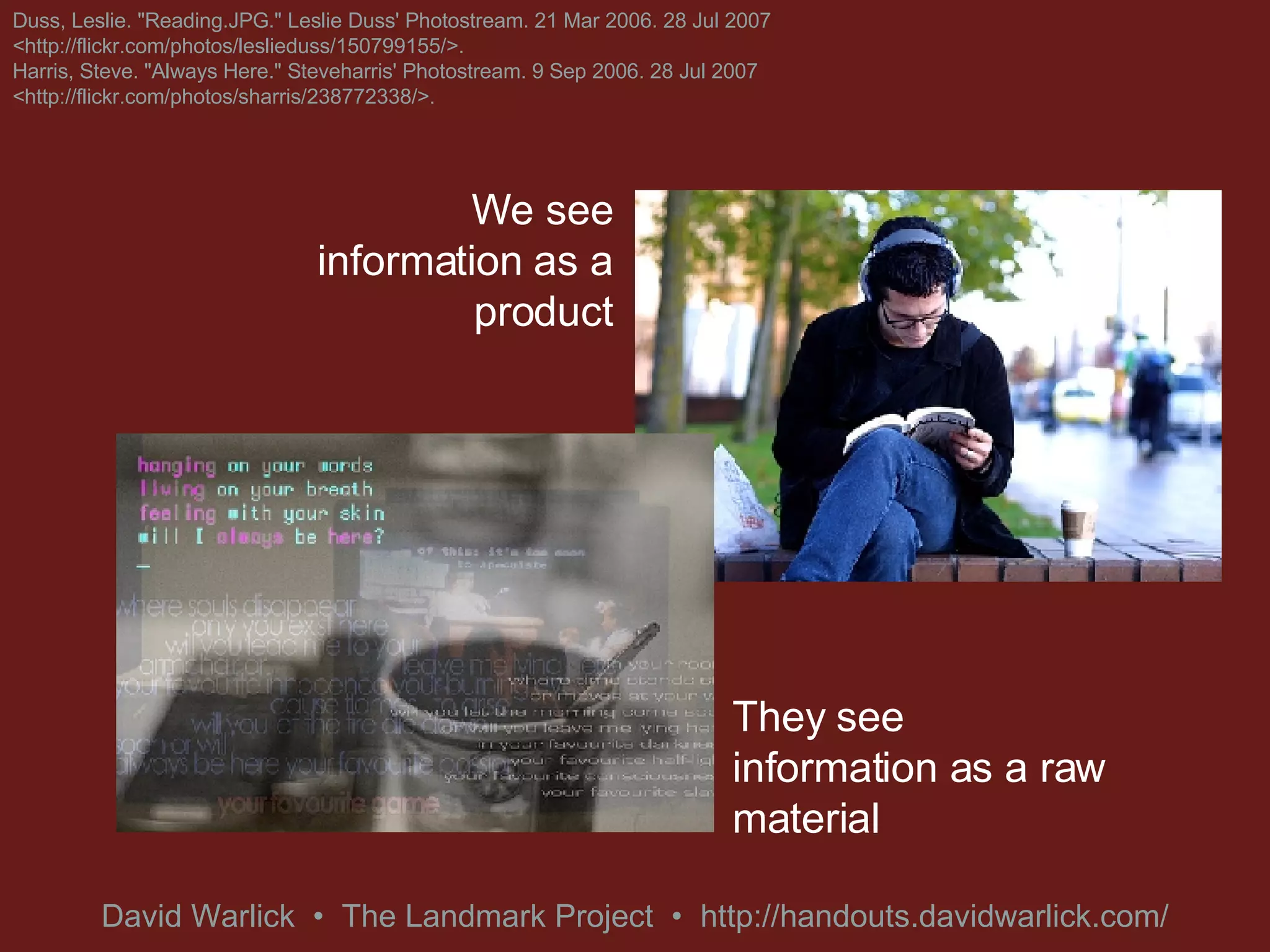 We see information as a product They see information as a raw material Duss, Leslie. &quot;Reading.JPG.&quot; Leslie Duss' Photostream. 21 Mar 2006. 28 Jul 2007 <http://flickr.com/photos/leslieduss/150799155/>. Harris, Steve. &quot;Always Here.&quot; Steveharris' Photostream. 9 Sep 2006. 28 Jul 2007 <http://flickr.com/photos/sharris/238772338/>. 