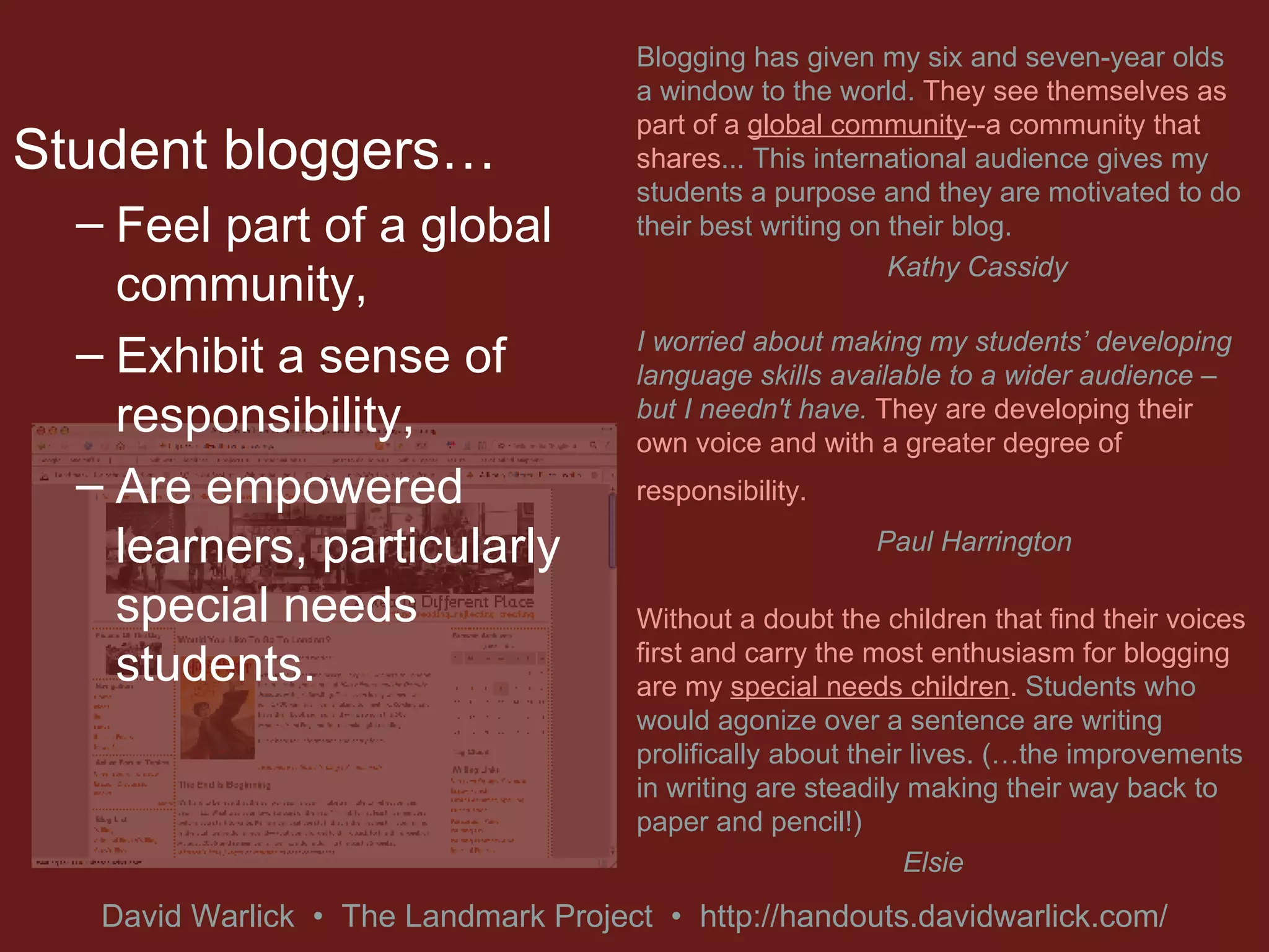 Student bloggers… Feel part of a global community, Exhibit a sense of responsibility, Are empowered learners, particularly special needs students.  Blogging has given my six and seven-year olds a window to the world.  They see themselves as part of a  global community --a community that shares ... This international audience gives my students a purpose and they are motivated to do their best writing on their blog. Kathy Cassidy I worried about making my students’ developing language skills available to a wider audience – but I needn't have.  They are developing their own voice and with a greater degree of responsibility.   Paul Harrington Without a doubt the children that find their voices first and carry the most enthusiasm for blogging are my  special needs children .  Students who would agonize over a sentence are writing prolifically about their lives. (…the improvements in writing are steadily making their way back to paper and pencil!) Elsie 