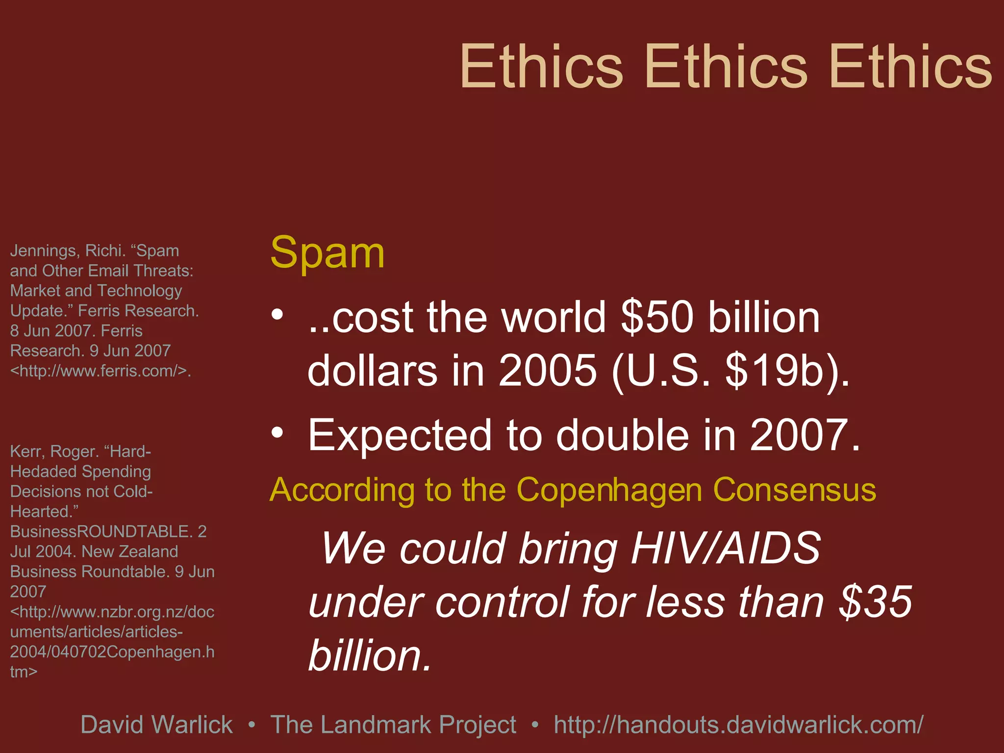 Ethics Ethics Ethics Spam  ..cost the world $50 billion dollars in 2005 (U.S. $19b). Expected to double in 2007. According to the Copenhagen Consensus We could bring HIV/AIDS under control for less than $35 billion. Jennings, Richi. “Spam and Other Email Threats: Market and Technology Update.” Ferris Research. 8 Jun 2007. Ferris Research. 9 Jun 2007 <http://www.ferris.com/>. Kerr, Roger. “Hard-Hedaded Spending Decisions not Cold-Hearted.” BusinessROUNDTABLE. 2 Jul 2004. New Zealand Business Roundtable. 9 Jun 2007 <http://www.nzbr.org.nz/documents/articles/articles-2004/040702Copenhagen.htm> 