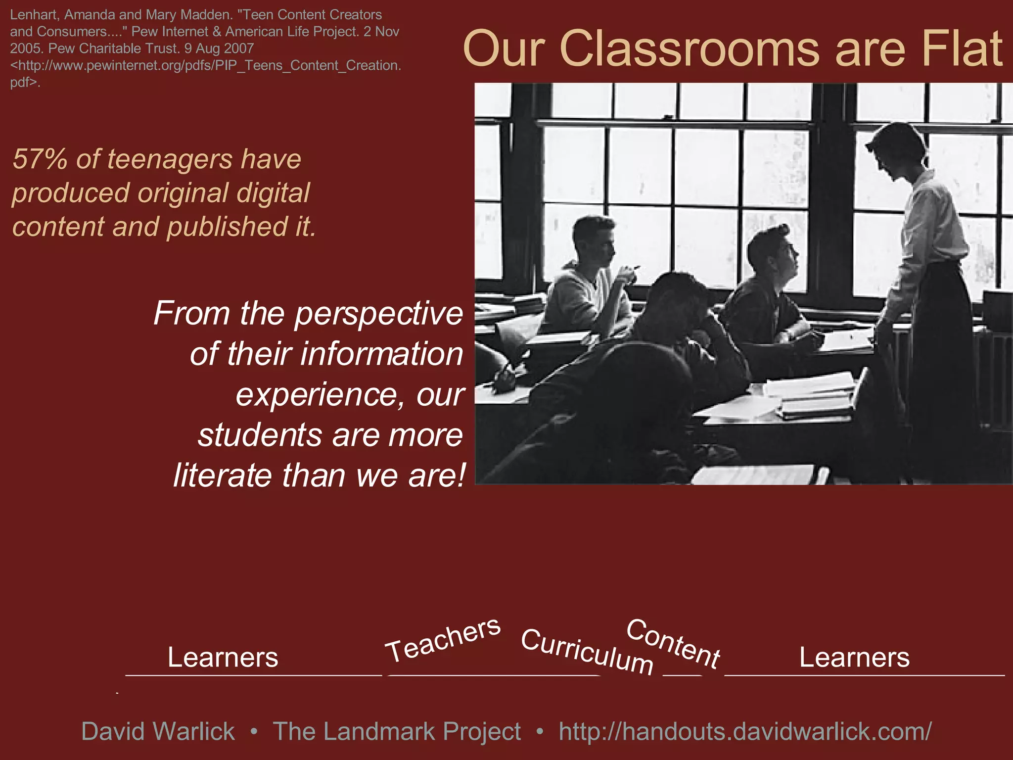Our Classrooms are Flat From the perspective of their information experience, our students are more literate than we are! Lenhart, Amanda and Mary Madden. &quot;Teen Content Creators and Consumers....&quot; Pew Internet & American Life Project. 2 Nov 2005. Pew Charitable Trust. 9 Aug 2007 <http://www.pewinternet.org/pdfs/PIP_Teens_Content_Creation.pdf>. 57% of teenagers have produced original digital content and published it. Learners Learners Curriculum, Content & Teachers Gravity Gravity Learners Learners Curriculum Content Teachers 
