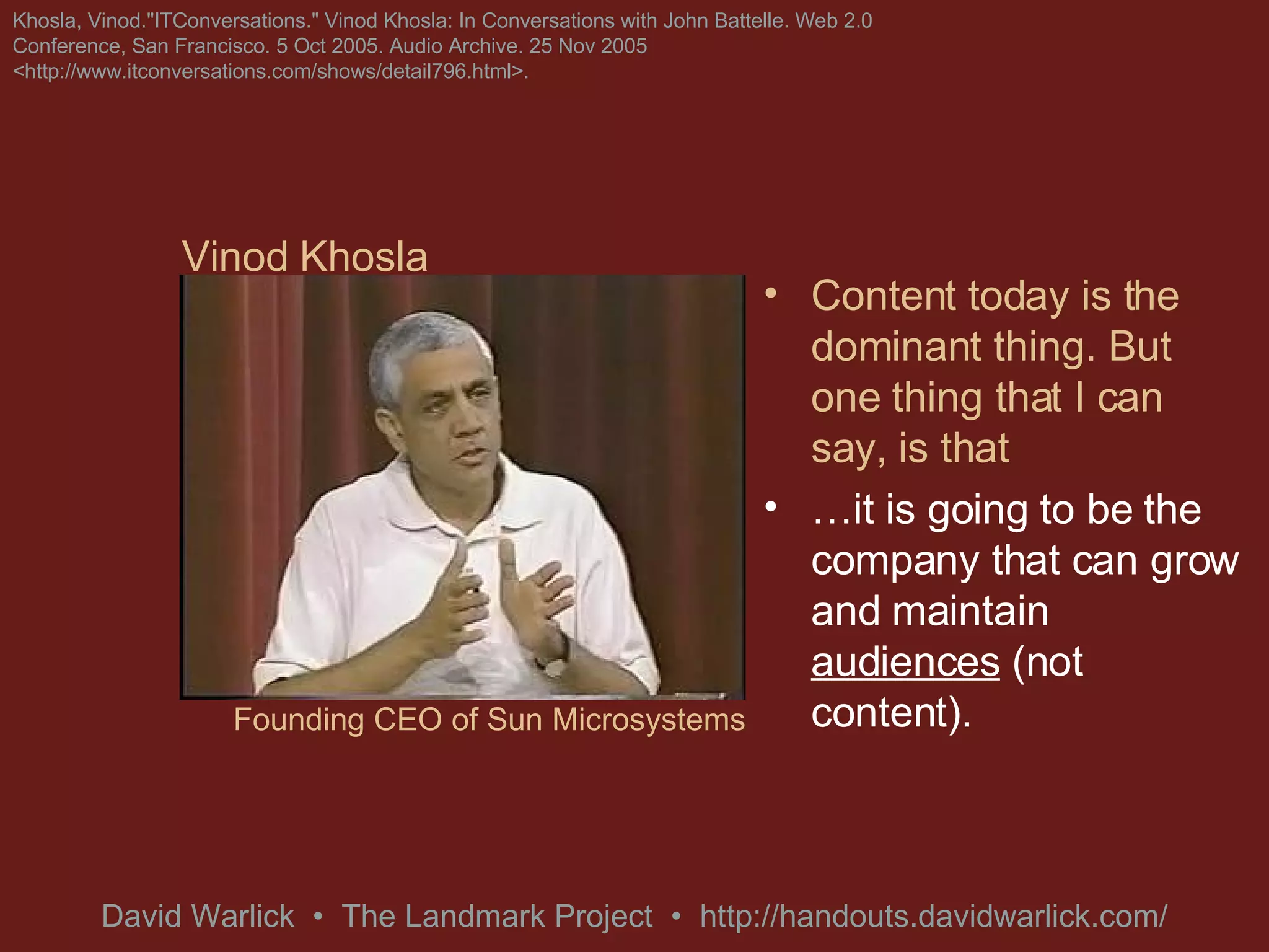 Content today is the dominant thing. But one thing that I can say, is that … it is going to be the company that can grow and maintain  audiences  (not content). Khosla, Vinod.&quot;ITConversations.&quot; Vinod Khosla: In Conversations with John Battelle. Web 2.0 Conference, San Francisco. 5 Oct 2005. Audio Archive. 25 Nov 2005 <http://www.itconversations.com/shows/detail796.html>. Vinod Khosla Founding CEO of Sun Microsystems 