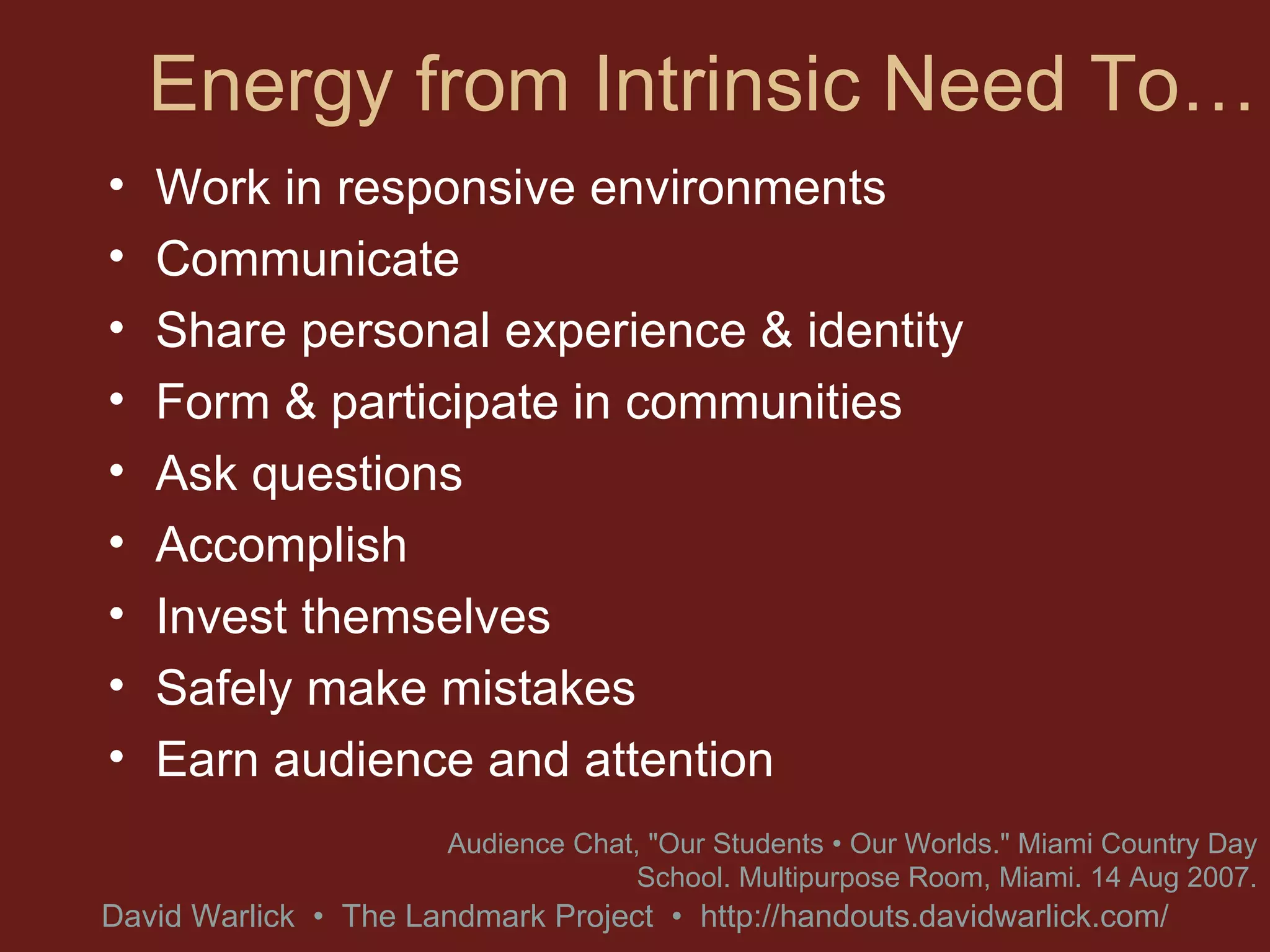 Energy from Intrinsic Need To… Work in responsive environments Communicate Share personal experience & identity Form & participate in communities Ask questions Accomplish Invest themselves Safely make mistakes Earn audience and attention  Audience Chat, &quot;Our Students • Our Worlds.&quot; Miami Country Day School. Multipurpose Room, Miami. 14 Aug 2007. 