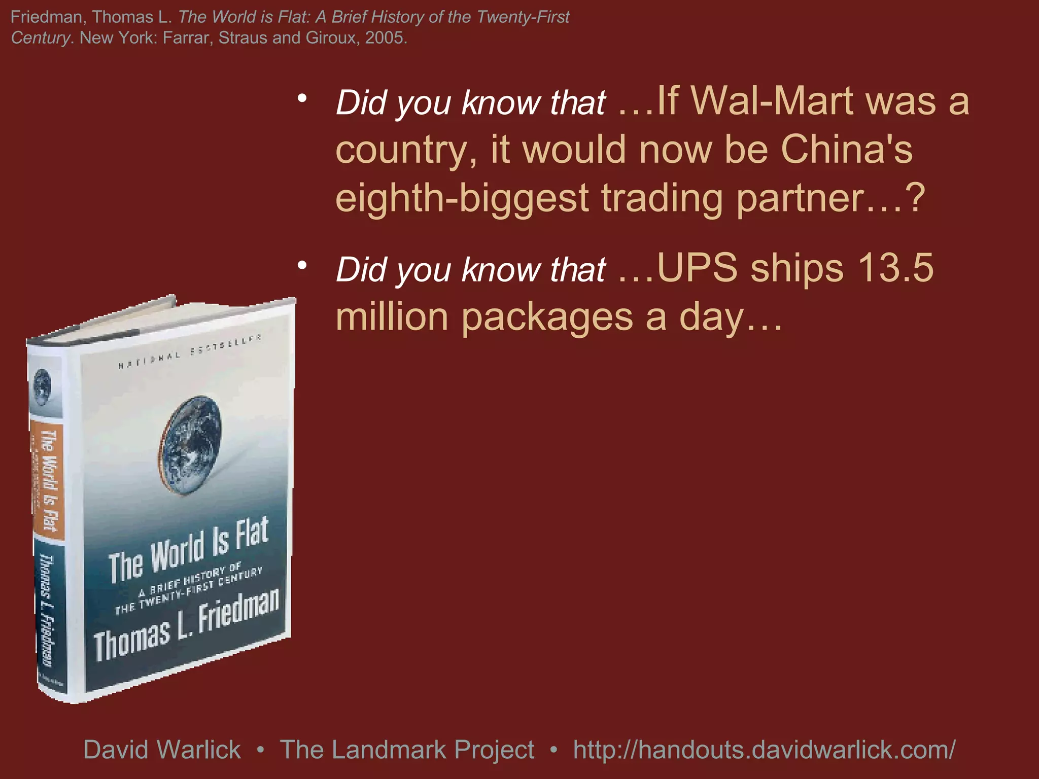 Did you know that   …If Wal-Mart was a country, it would now be China's eighth-biggest trading partner…? Did you know that   …UPS ships 13.5 million packages a day…  At any given moment, 2% of the world's GDP is in the back of a UPS delivery truck? Friedman, Thomas L.  The World is Flat: A Brief History of the Twenty-First Century . New York: Farrar, Straus and Giroux, 2005. 