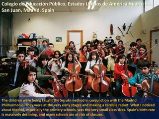 Colegio de Educación Público, Estados Unidos de América Huarte de
San Juan, Madrid, Spain
The children were being taught the Suzuki method in conjunction with the Madrid
Philharmonic. They were at the very early stages and making a terrible racket. What I noticed
about Madrid, especially the primary schools, was the very small class sizes. Spain’s birth rate
is massively declining, and many schools are at risk of closure.
 