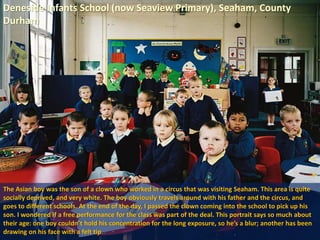 Deneside Infants School (now Seaview Primary), Seaham, County
Durham
The Asian boy was the son of a clown who worked in a circus that was visiting Seaham. This area is quite
socially deprived, and very white. The boy obviously travels around with his father and the circus, and
goes to different schools. At the end of the day, I passed the clown coming into the school to pick up his
son. I wondered if a free performance for the class was part of the deal. This portrait says so much about
their age: one boy couldn’t hold his concentration for the long exposure, so he’s a blur; another has been
drawing on his face with a felt tip
 
