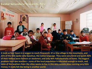Escolar Secundaria Tiracanchi, Peru
It took us four hours in a wagon to reach Tiracanchi. It’s a tiny village in the mountains, and
25% of the kids spoke only Quechua, the native language. They were very timid and quiet; 82%
of their fathers were farmers or stockmen, and only 46% had electricity at home. The biggest
problem here was teachers – none of the local population is educated enough to teach, and
none of the teachers from the cities wants to live in this very remote place earning very little
money. It really felt like being in another world.
 