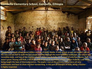 Gambella Elementary School, Gambella, Ethiopia
Gambella is a small village about 420km outside of Addis Ababa. It had rained, so our car couldn’t get all
the way and we had to walk the last couple of miles through the most beautiful landscape. The school was
incredibly basic, and two of the teachers hadn’t shown up that day. In a school of only five classes, that
wasn’t great. Having said that, a lot of the kids do go on to secondary school, where students I saw were
being taught the laws of thermodynamics. The pupils I met at this primary school were all very
enthusiastic and keen to show me their handwriting. In this part of Ethiopia at least, being a teacher
is highly respected.
 