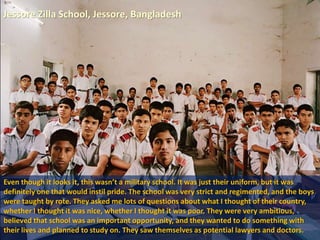 Jessore Zilla School, Jessore, Bangladesh
Even though it looks it, this wasn’t a military school. It was just their uniform, but it was
definitely one that would instil pride. The school was very strict and regimented, and the boys
were taught by rote. They asked me lots of questions about what I thought of their country,
whether I thought it was nice, whether I thought it was poor. They were very ambitious,
believed that school was an important opportunity, and they wanted to do something with
their lives and planned to study on. They saw themselves as potential lawyers and doctors.
 