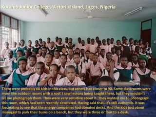 Kuramo Junior College, Victoria Island, Lagos, Nigeria
There were probably 60 kids in this class, but others had closer to 90. Some classrooms were
more like outdoor rooms with a roof. I saw lessons being taught there, but they wouldn’t
let me photograph them. They were very sensitive about it. They wanted me to photograph
this room, which had been recently decorated. Having said that, it’s still authentic. It was
fascinating to see that the energy companies had donated desks. And the kids just about
managed to park their bums on a bench, but they were three or four to a desk.
 