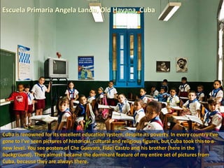 Escuela Primaria Angela Landa, Old Havana, Cuba
Cuba is renowned for its excellent education system, despite its poverty. In every country I’ve
gone to I’ve seen pictures of historical, cultural and religious figures, but Cuba took this to a
new level. You see posters of Che Guevara, Fidel Castro and his brother (here in the
background). They almost became the dominant feature of my entire set of pictures from
Cuba, because they are always there.
 