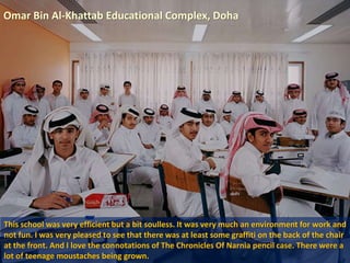 Omar Bin Al-Khattab Educational Complex, Doha
This school was very efficient but a bit soulless. It was very much an environment for work and
not fun. I was very pleased to see that there was at least some graffiti on the back of the chair
at the front. And I love the connotations of The Chronicles Of Narnia pencil case. There were a
lot of teenage moustaches being grown.
 