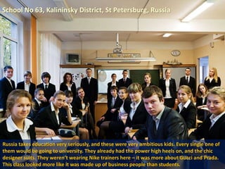 School No 63, Kalininsky District, St Petersburg, Russia
Russia takes education very seriously, and these were very ambitious kids. Every single one of
them would be going to university. They already had the power high heels on, and the chic
designer suits. They weren’t wearing Nike trainers here – it was more about Gucci and Prada.
This class looked more like it was made up of business people than students.
 