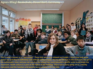 Agnes-Miegl-Realschule, Düsseldorf, Germany
This is what’s known as a “real school”. These kids were very relaxed and bright. I think they look quite
grown up, and they’re definitely cool without being stroppy. You’ve got the boy in the cool scarf, the girl in
the fashionable Vans; and you can see that the school has commissioned a graffiti artist to decorate the
classroom. Youth culture is a part of the fabric of the building. There was a party going on in a nearby
classroom, and the teachers and parents were partying with the kids.
 