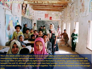 Al Ishraq Primary, Akamat Al Me’gab, Yemen
This is the whole school in the picture. It was a one-room primary school in a tiny village in a
mountainous, largely agricultural region of Yemen. The views out of the windows were spectacular. We
had to use 100m of cables to work my lights because there was no electricity. I guess that the kids were
between five and 12, although some might even have been younger. Small rural schools such as this were
more relaxed about boys and girls being taught together. The older kids were helping to teach the younger
ones.
 
