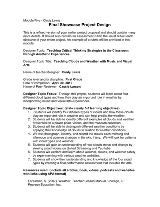 Module Five - Cindy Lewis
                  Final Showcase Project Design
This is a refined version of your earlier project proposal and should contain many
more details. It should also contain an assessment rubric that must reflect each
objective of your entire project. An example of a rubric will be provided in this
module.

Designer Topic: Teaching Critical Thinking Strategies in the Classroom
through Aesthetic Experiences

Designer Topic Title: Teaching Clouds and Weather with Music and Visual
Arts

Name of teacher/designer: Cindy Lewis

Grade level and/or discipline: First Grade
Date of completion: April 30, 2010
Name of Peer Reviewer: Cassie Larson

Designer Topic Focus: Through this project, students will learn about four
different cloud types and how they play an important role in weather by
incorporating music and visual arts experiences.

Designer Topic Objectives: (state clearly 5-7 learning objectives)
  1. Students will identify four different types of clouds and how these clouds
     play an important role in weather and can help predict the weather.
  2. Students will be able to identify different examples of clouds and weather
     presented on a power point, videos, and the museum collection.
  3. Students will be able to distinguish different weather conditions by
     applying their knowledge of clouds in relation to weather conditions.
  4. We will photograph, identify, and record the clouds each morning and
     afternoon and observe changes in the sky, if any. We will look for patterns
     with cloud types and weather.
  5. Students will gain an understanding of how clouds move and change by
     viewing cloud videos on United Streaming and You tube.
  6. Students will explore and learn about weather, clouds, and weather safety
     by experimenting with various weather websites.
  7. Students will show their understanding and knowledge of the four cloud
     types by creating a final performance assessment that includes the arts.

Resources used: (include all articles, book, videos, podcasts and websites
with links using APA format)

   Foresman, S. (2007). Weather, Teacher Lesson Manual. Chicago, IL:
   Pearson Education, Inc.
 
