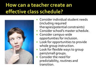    Consider individual student needs
    (including required
    therapies/potential constraints)
   Consider school’s master schedule.
   Consider campus-wide
    opportunities for inclusion.
   Look for opportunities to provide
    whole group instruction.
   Look for flexible ways to group
    pairs/small groups.
   Consider the need for
    predictability, routines and
    transition.
 