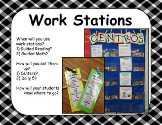 Work Stations
When will you use
work stations?
1) Guided Reading*
2) Guided Math?
How will you set them
up?
1) Centers?
2) Daily 5?
How will your students
know where to go?
 