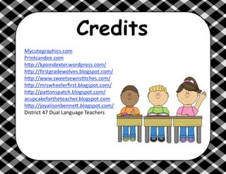 Credits
Mycutegraphics.com 
Printcandee.com 
h6p://kpoindexter.wordpress.com/ 
h6p://ﬁrstgradewolves.blogspot.com/ 
h6p://www.sweetsewns@tches.com/ 
h6p://mrswheelerﬁrst.blogspot.com/ 
h6p://pa6onspatch.blogspot.com/
acupcakefortheteacher.blogspot.com 
h6p://joyalisonbenne6.blogspot.com/ 
District 47 Dual Language Teachers 
 