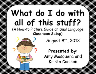 What do I do with
all of this stuff?
(A How-to Picture Guide on Dual Language
Classroom Setup)
?
?
?
?
August 8th, 2013
Presented by:
Amy Mosquera and
Krista Carlson
 