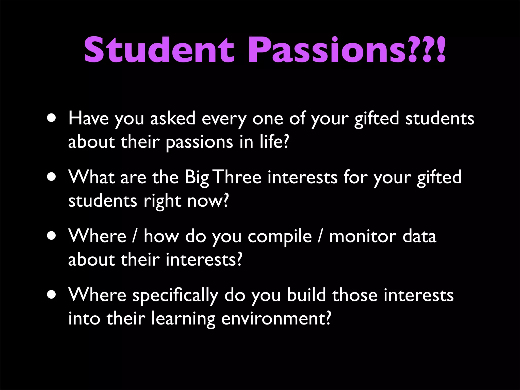 Student Passions??!
•   Have you asked every one of your gifted students
    about their passions in life?
•   What are the Big Three interests for your gifted
    students right now?
•   Where / how do you compile / monitor data
    about their interests?
•   Where speciﬁcally do you build those interests
    into their learning environment?
 