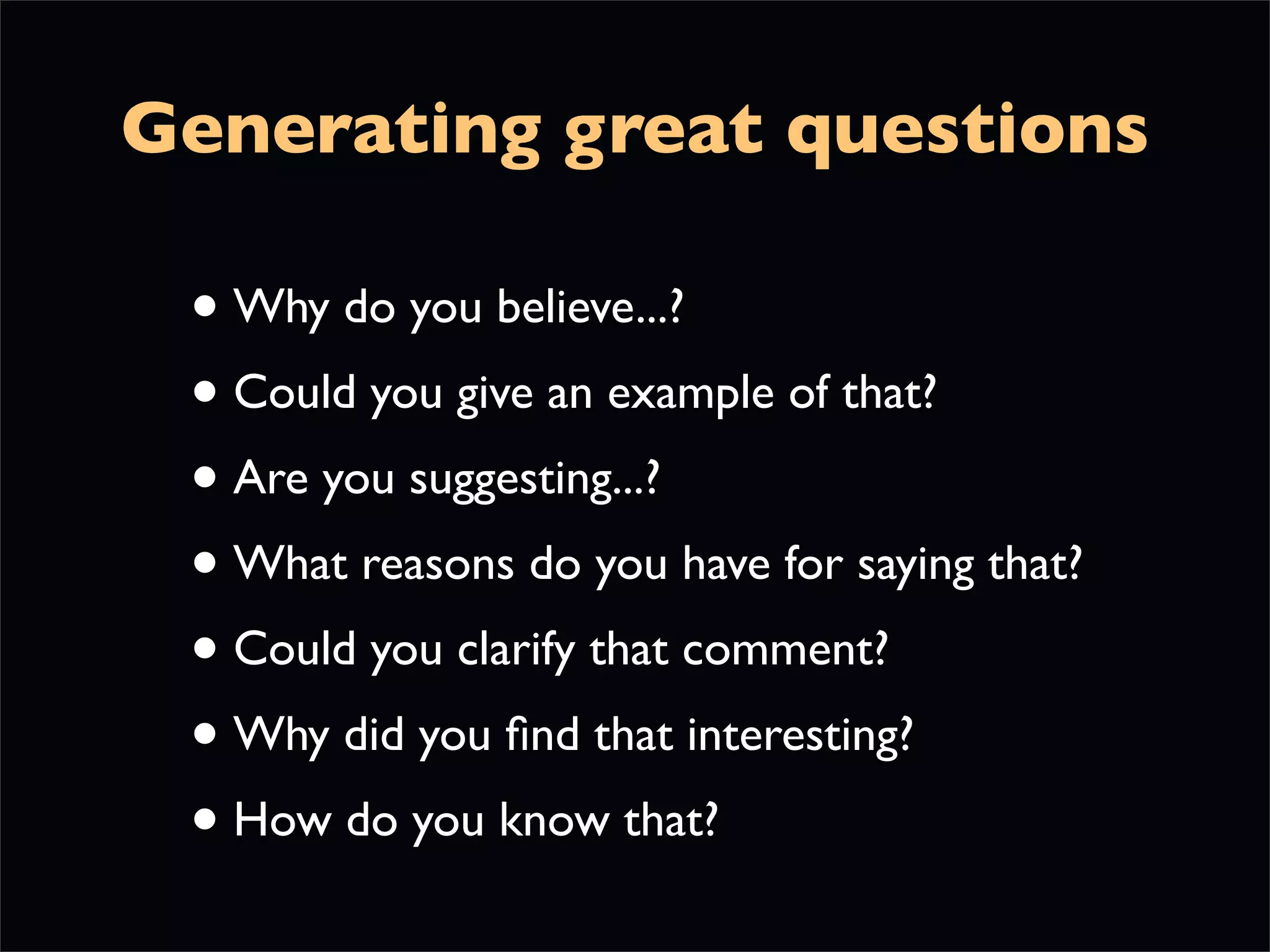 Generating great questions

 • Why do you believe...?
 • Could you give an example of that?
 • Are you suggesting...?
 • What reasons do you have for saying that?
 • Could you clarify that comment?
 • Why did you ﬁnd that interesting?
 • How do you know that?
 