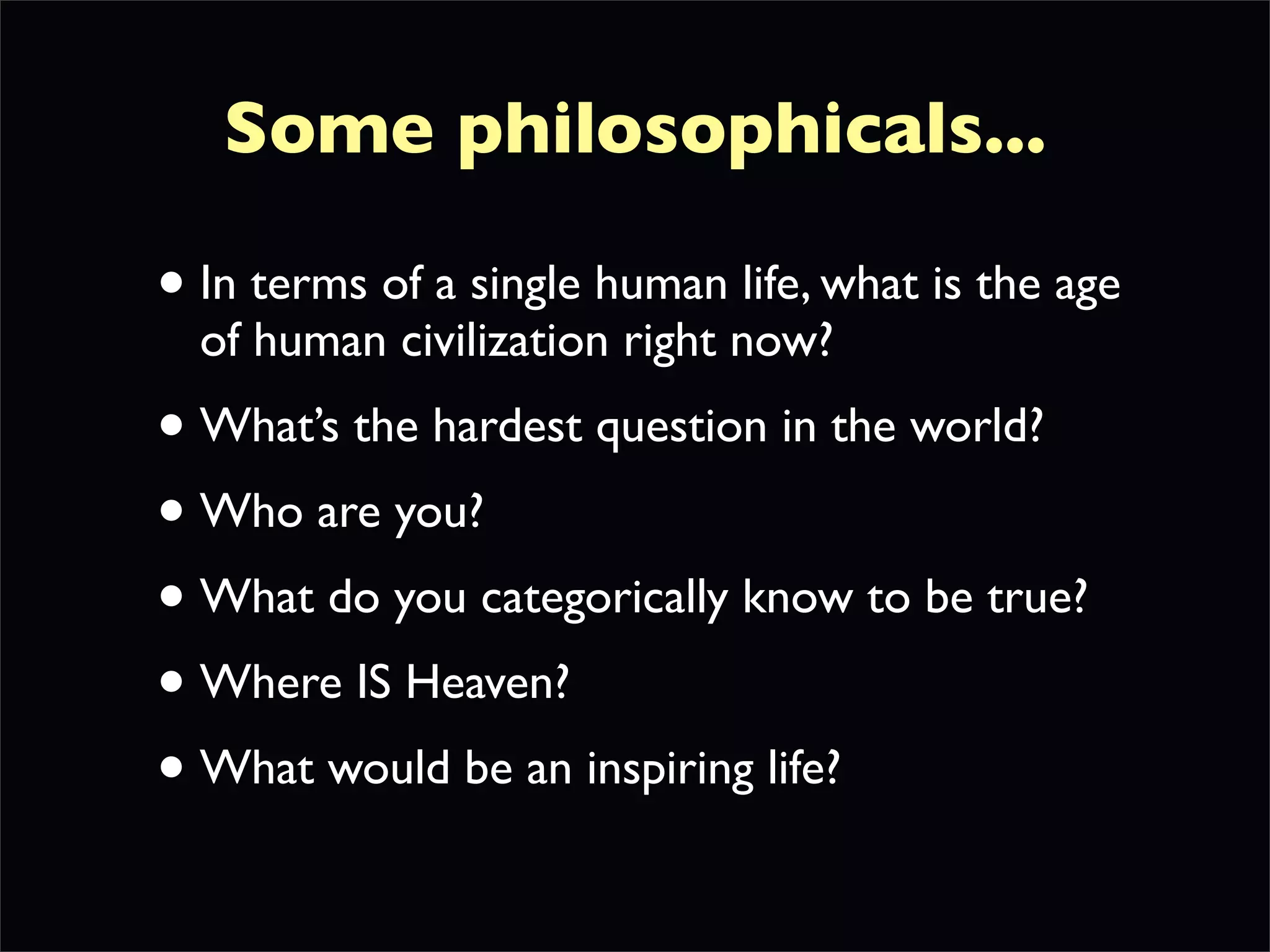 Some philosophicals...

• In terms of a single human life, what is the age
  of human civilization right now?
• What’s the hardest question in the world?
• Who are you?
• What do you categorically know to be true?
• Where IS Heaven?
• What would be an inspiring life?
 