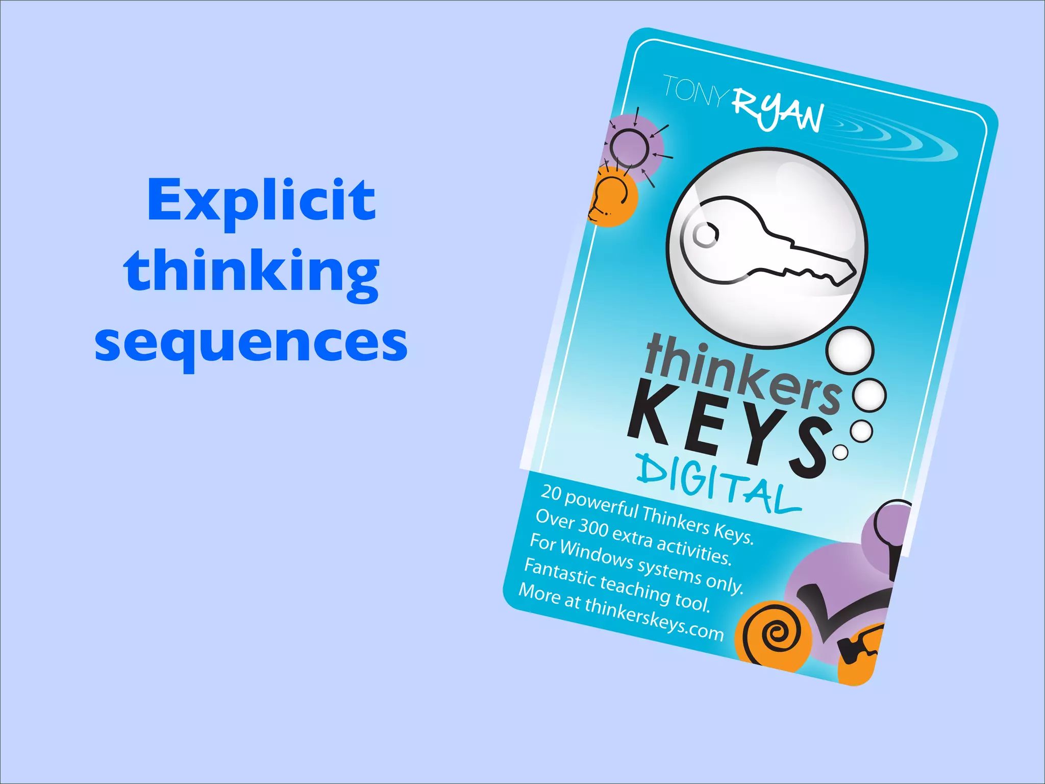 TONY
                                            RYA
                                                N


  Explicit
 thinking
sequences
                              DIG
               20 po
                      we
                                        ITAL
               Over 3 rful Thinke
                      00 ext           rs Key
              For W           ra act          s.
                    indow            ivities
             Fanta          s syste         .
                   stic te          ms on
                           achin            l
             More
                  at thin        g tool y.
                           kerske        .
                                  ys.com
 