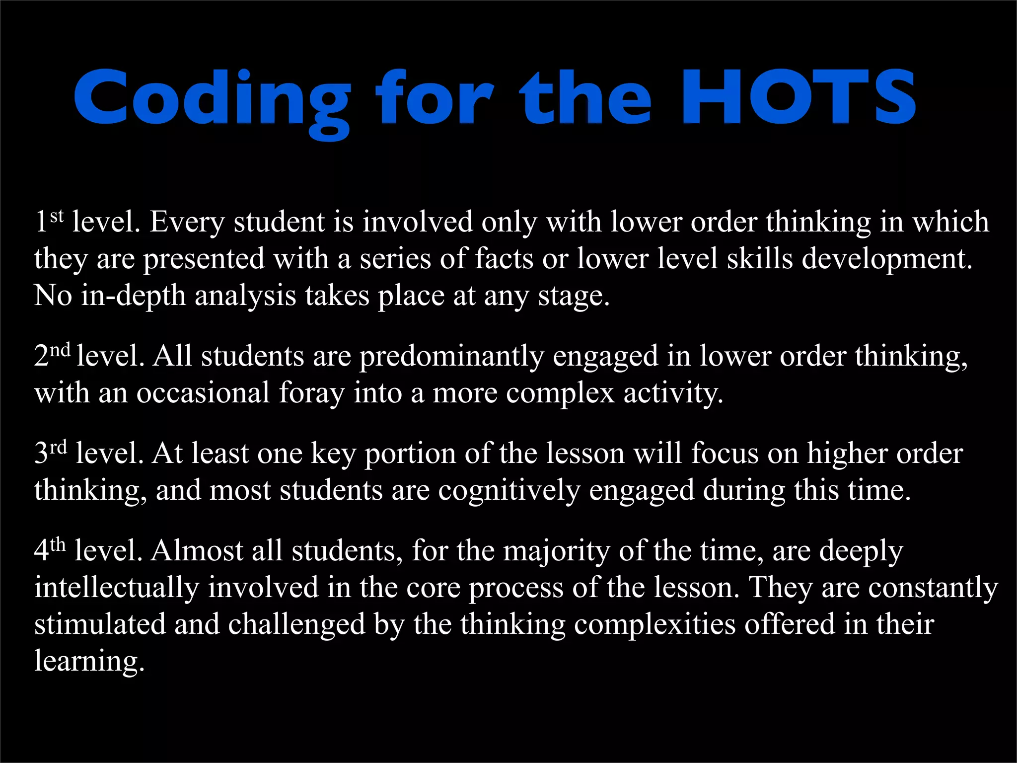 Coding for the HOTS
1st level. Every student is involved only with lower order thinking in which
they are presented with a series of facts or lower level skills development.
No in-depth analysis takes place at any stage.
2nd level. All students are predominantly engaged in lower order thinking,
with an occasional foray into a more complex activity.
3rd level. At least one key portion of the lesson will focus on higher order
thinking, and most students are cognitively engaged during this time.
4th level. Almost all students, for the majority of the time, are deeply
intellectually involved in the core process of the lesson. They are constantly
stimulated and challenged by the thinking complexities offered in their
learning.
 