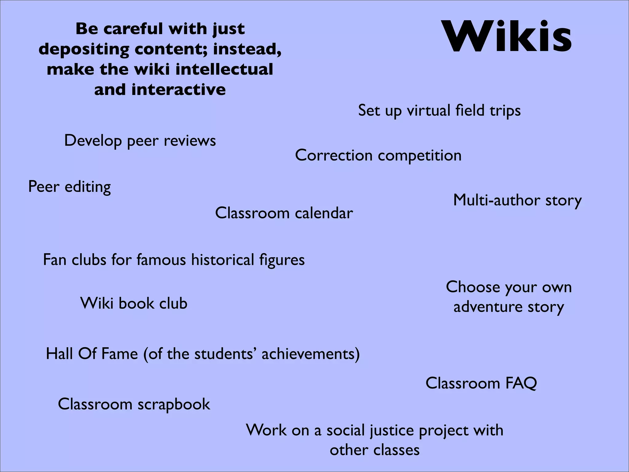 Be careful with just
 depositing content; instead,                              Wikis
  make the wiki intellectual
       and interactive
                                               Set up virtual ﬁeld trips
     Develop peer reviews
                                      Correction competition
Peer editing
                                                             Multi-author story
                          Classroom calendar

  Fan clubs for famous historical ﬁgures
                                                            Choose your own
       Wiki book club                                        adventure story

  Hall Of Fame (of the students’ achievements)
                                                         Classroom FAQ
    Classroom scrapbook
                               Work on a social justice project with
                                         other classes
 