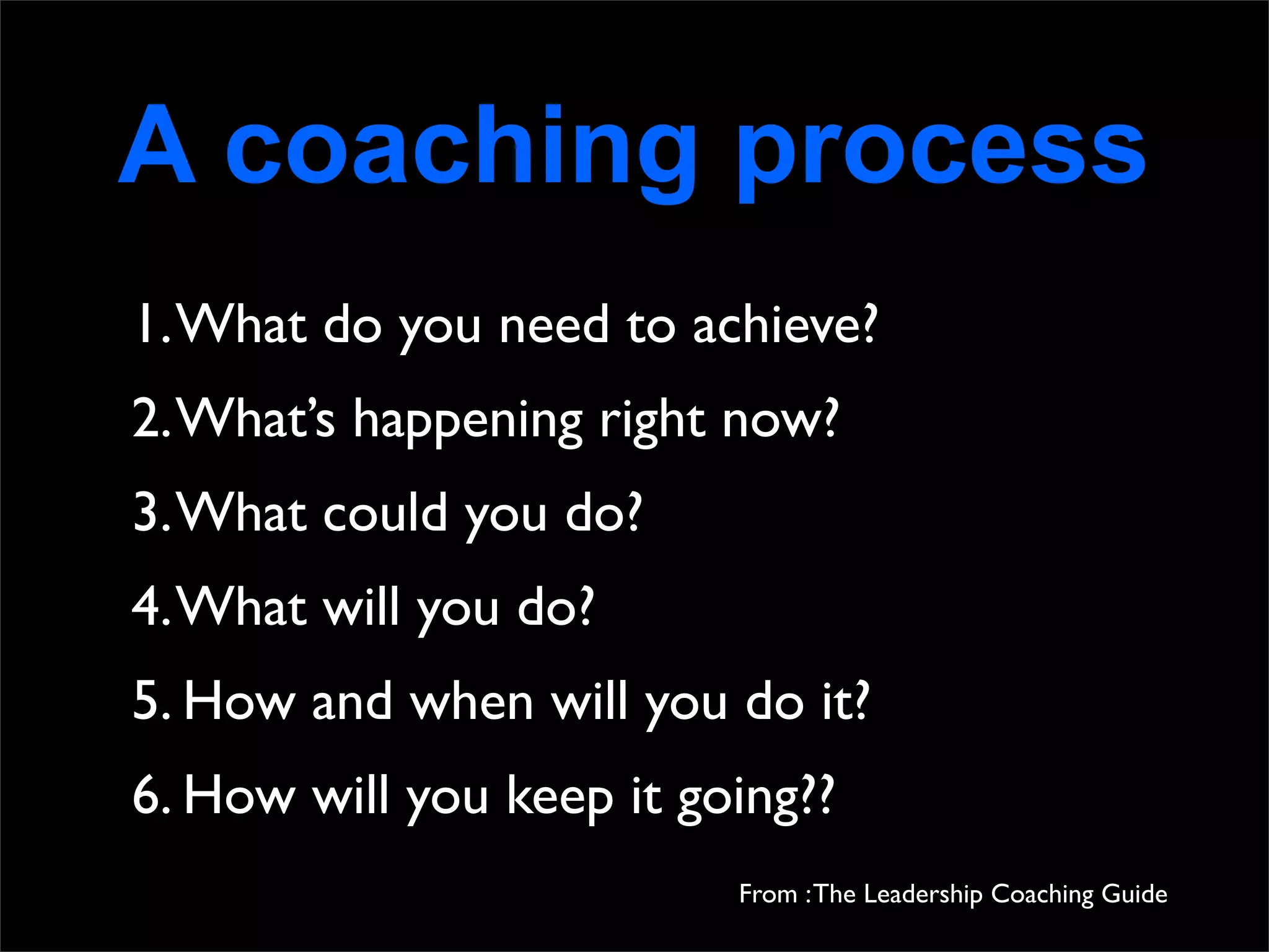 A coaching process
1. What do you need to achieve?
2. What’s happening right now?
3. What could you do?
4. What will you do?
5. How and when will you do it?
6. How will you keep it going??
                          From : The Leadership Coaching Guide
 