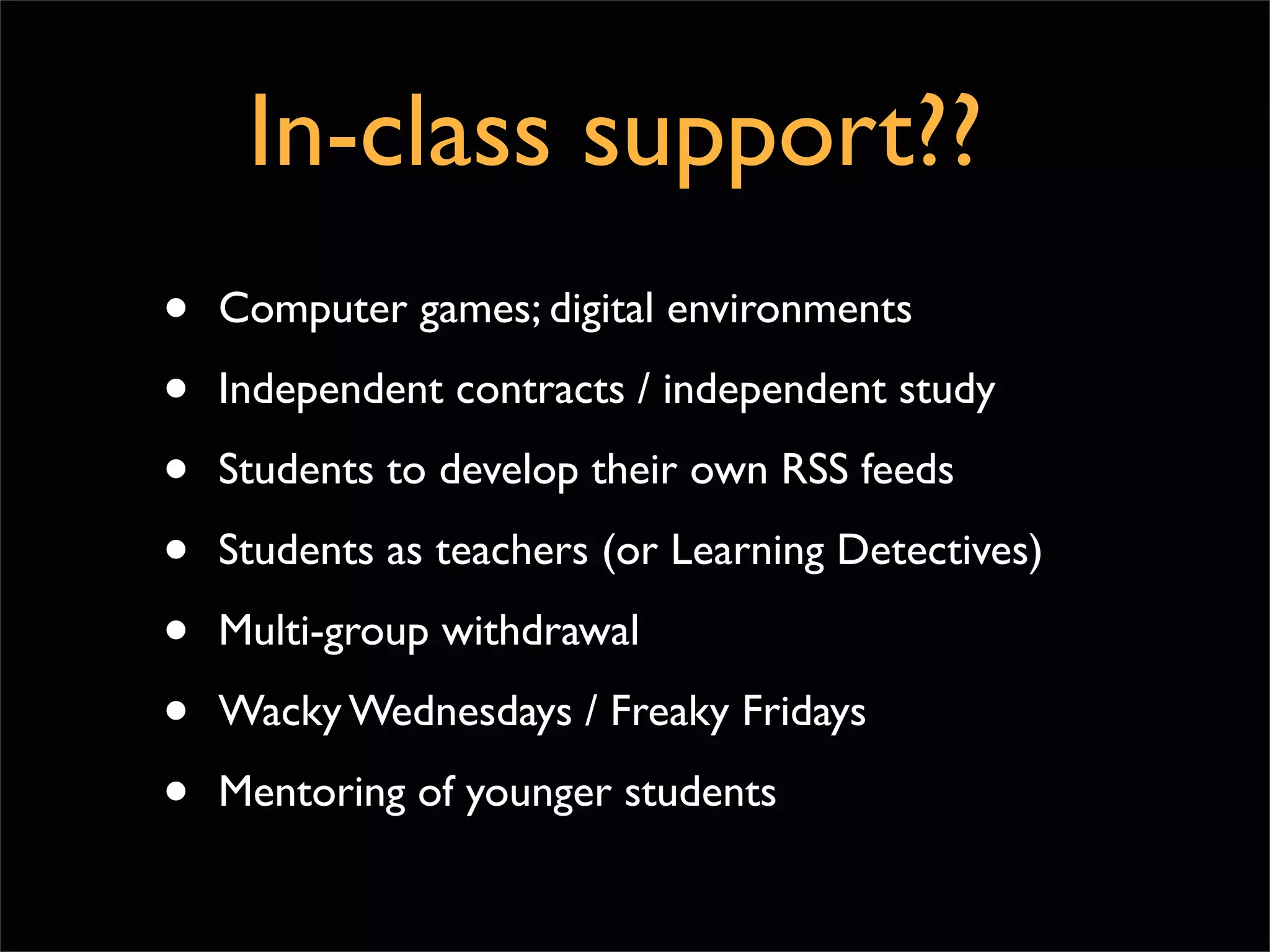 In-class support??
•   Computer games; digital environments

•   Independent contracts / independent study

•   Students to develop their own RSS feeds

•   Students as teachers (or Learning Detectives)

•   Multi-group withdrawal

•   Wacky Wednesdays / Freaky Fridays

•   Mentoring of younger students
 