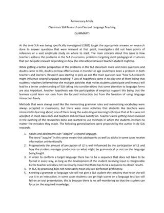 Anniversary Article
Classroom SLA Research and Second Language Teaching
(SUMMARY)
At the time SLA was being specifically investigated (1985) to get the appropriate answers on research
done to answer questions that were relevant at that point, investigators did not have points of
reference or a vast amplitude study on where to start. The main concern about this issue is how
teachers address the problems in the SLA classrooms, problems targeting most pedagogical structures
that can be quite relevant depending on how the interaction between teacher-student might be.
While getting a better perspective of the problems in the SLA classroom more and more questions and
doubts came to life, doubts on how effectiveness in transfer or age could have been a problem in both
teachers and learners. Research was starting to pick up and the main question was “how SLA research
might influence second language teaching”? Lots of hypothesis came in to play one of them being that
students- teachers believed that the multiple activities that makes students participate and interact will
lead to a better understanding of SLA taking into considerations that some attention to language forms
are also important. Another hypothesis was the participation of empirical support this being that the
learners could learn not only from the focused instruction but from the freedom of using language
interaction freely.
Methods that were always used like the memorizing grammar rules and memorizing vocabulary were
always accepted in classrooms, but there were more activities that students like teachers were
interested in learning about, one of them being the audio-lingual learning technique that at first was not
accepted in most classroom and teachers did not have liability on. Teachers were getting more involved
in the evolving of the researches done and wanted to use methods in which the students interact no
matter the mistakes they made. The following generalizations were proposed by the author in de SLA
research:
1. Adults and adolescents can “acquire” a second language.
The word “acquire” in this sense meant that adolescents as well as adults in some cases receive
information unintentionally
2. Progressively the amount of perception of L2 is well influenced by the participation of L1 and
how the student manages production on what might be grammatical or not on the language
being taught.
3. In order to conform a target language there has to be a sequence that does not have to be
formal in every way, as long as the development of the student receiving input is recognizable
by the teacher and does not necessarily mean that there has to be a sequence to obtain results.
4. In SLA, by practicing does not necessarily mean you will perfection proficiency.
5. Knowing a grammar or language rule will not give a SLA student the certainty that he or she will
use it in an interaction, in some cases students can get high scores on a language test but still
fail on an oral presentation, this is because there is no self-monitoring so that the student can
focus on the acquired knowledge.
 