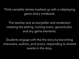 The teacher acts as storyteller and moderator
creating the setting, inciting event, general plot,
and any game elements.
Students engage with the the story by becoming
characters, authors, and actors, responding to shared
events in the story.
Think campfire stories mashed up with a roleplaying
game and a notebook.
 