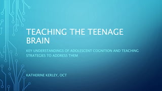 TEACHING THE TEENAGE
BRAIN
KEY UNDERSTANDINGS OF ADOLESCENT COGNITION AND TEACHING
STRATEGIES TO ADDRESS THEM
KATHERINE KERLEY, OCT
 