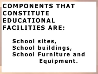COMPONENTS THAT
CONSTITUTE
EDUCATIONAL
FACILITIES ARE:
Sc ho o l sites,
Sc ho o l build ing s,
School Furniture and
Eq uip ment.
 