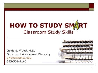 HOW TO STUDY SM RT
            Classroom Study Skills



Gayle E. Wood, M.Ed.
Director of Access and Diversity
gwood@pstcc.edu
865-539-7160

                                     1
 