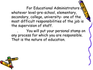 For Educational Administrators at
whatever level-pre-school, elementary,
secondary, college, university- one of the
most difficult responsibilities of the job is
the supervision of staff.
. You will put your personal stamp on
any process for which you are responsible.
That is the nature of education.
 