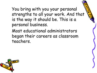 You bring with you your personal
strengths to all your work. And that
is the way it should be. This is a
personal business.
Most educational administrators
began their careers as classroom
teachers.
 