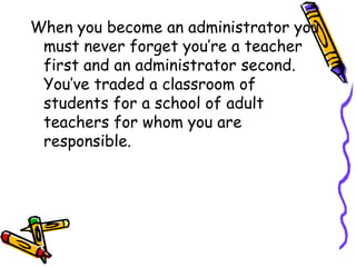 When you become an administrator you
must never forget you’re a teacher
first and an administrator second.
You’ve traded a classroom of
students for a school of adult
teachers for whom you are
responsible.
 