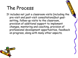 The Process
It includes not just a classroom visits (including the
pre-visit and post-visit consultations)but goal-
setting, follow-up visits to the classroom,
provision of additional support to implement
changes, mentoring and coaching, provision of
professional development opportunities, feedback
on progress, along with many other aspects.
 