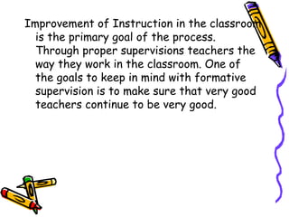 Improvement of Instruction in the classroom
is the primary goal of the process.
Through proper supervisions teachers the
way they work in the classroom. One of
the goals to keep in mind with formative
supervision is to make sure that very good
teachers continue to be very good.
 