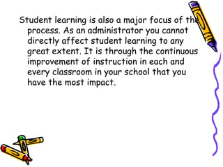 Student learning is also a major focus of the
process. As an administrator you cannot
directly affect student learning to any
great extent. It is through the continuous
improvement of instruction in each and
every classroom in your school that you
have the most impact.
 