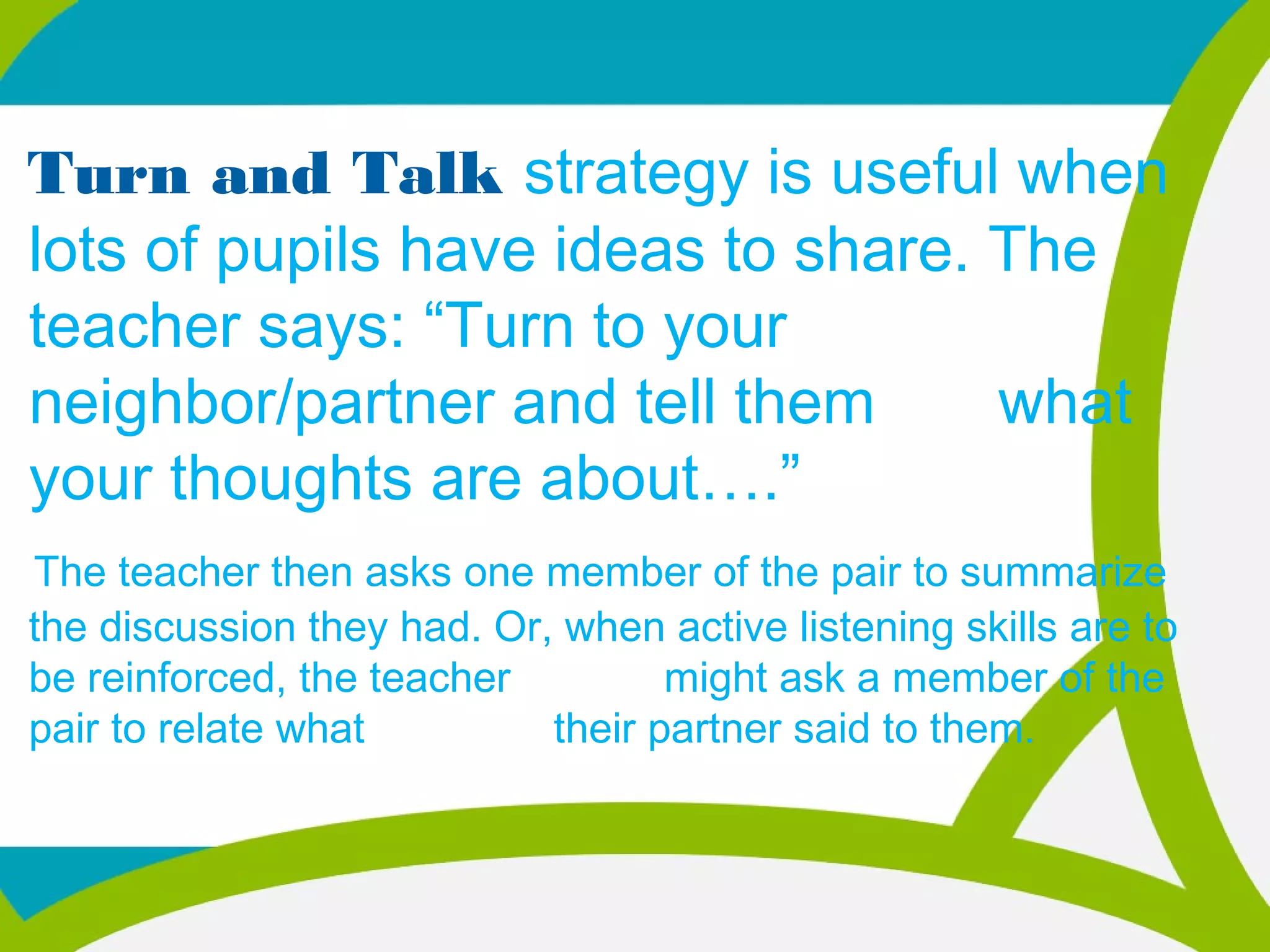 Turn and Talk strategy is useful when
lots of pupils have ideas to share. The
teacher says: “Turn to your
neighbor/partner and tell them what
your thoughts are about….”
The teacher then asks one member of the pair to summarize
the discussion they had. Or, when active listening skills are to
be reinforced, the teacher might ask a member of the
pair to relate what their partner said to them.
 