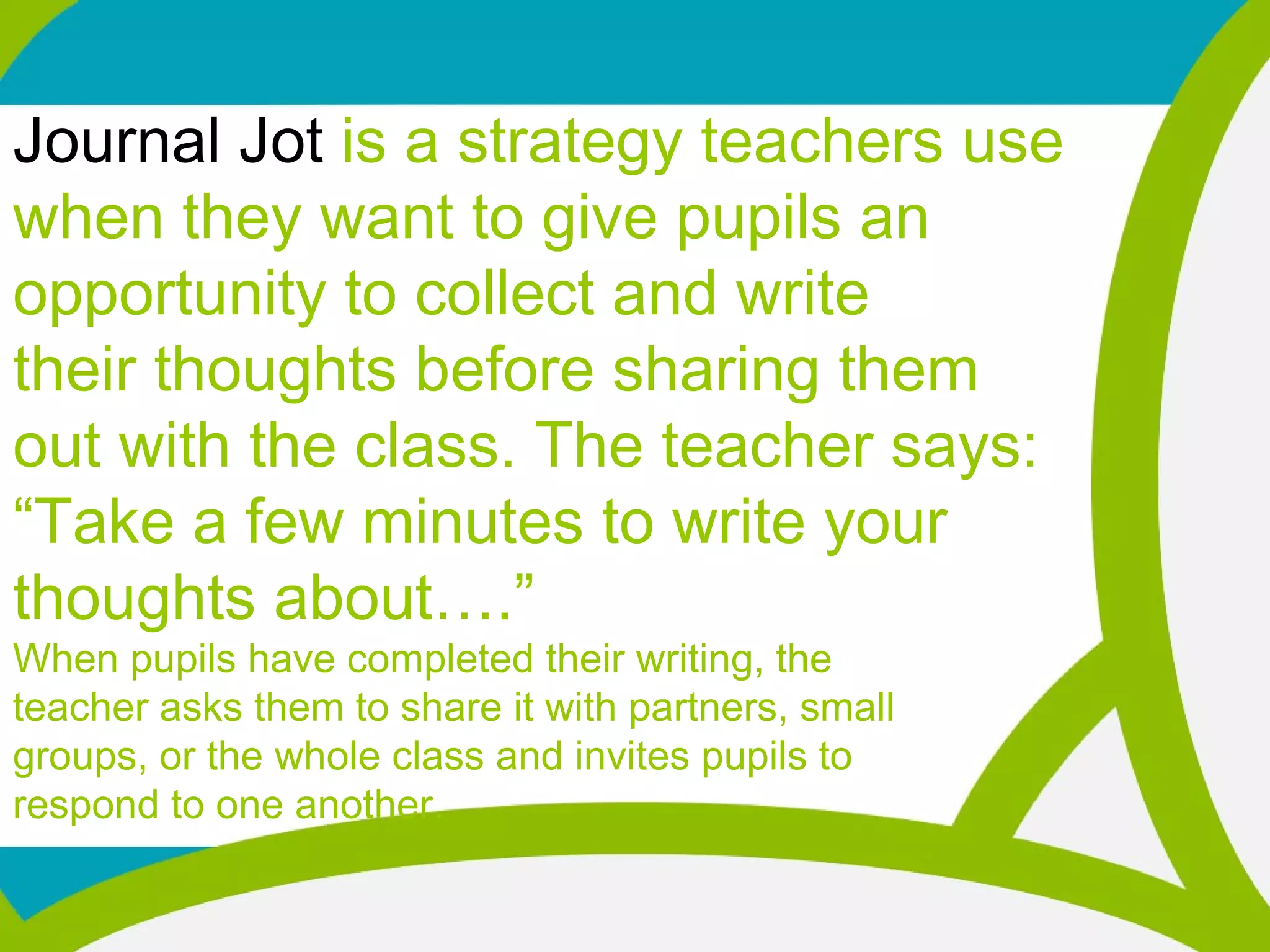 Journal Jot is a strategy teachers use
when they want to give pupils an
opportunity to collect and write
their thoughts before sharing them
out with the class. The teacher says:
“Take a few minutes to write your
thoughts about….”
When pupils have completed their writing, the
teacher asks them to share it with partners, small
groups, or the whole class and invites pupils to
respond to one another.
 