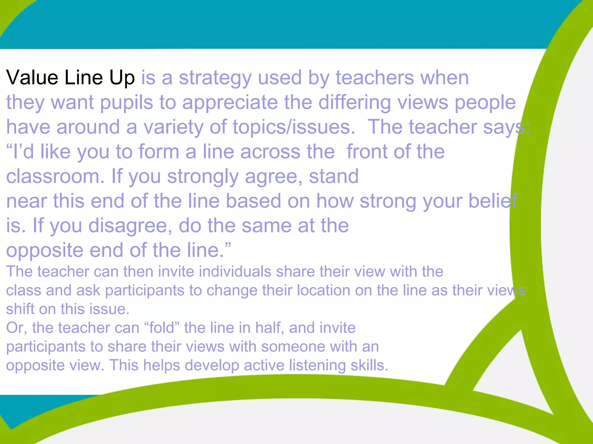 Value Line Up is a strategy used by teachers when
they want pupils to appreciate the differing views people
have around a variety of topics/issues. The teacher says:
“I’d like you to form a line across the front of the
classroom. If you strongly agree, stand
near this end of the line based on how strong your belief
is. If you disagree, do the same at the
opposite end of the line.”
The teacher can then invite individuals share their view with the
class and ask participants to change their location on the line as their views
shift on this issue.
Or, the teacher can “fold” the line in half, and invite
participants to share their views with someone with an
opposite view. This helps develop active listening skills.
 