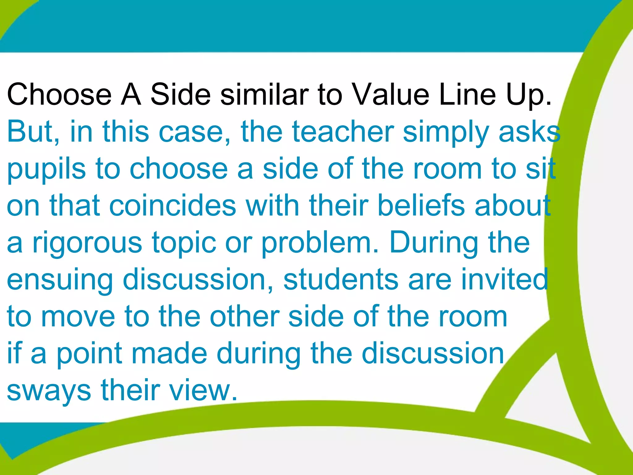 Choose A Side similar to Value Line Up.
But, in this case, the teacher simply asks
pupils to choose a side of the room to sit
on that coincides with their beliefs about
a rigorous topic or problem. During the
ensuing discussion, students are invited
to move to the other side of the room
if a point made during the discussion
sways their view.
 