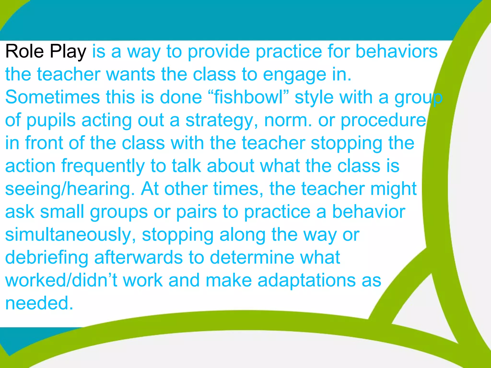 Role Play is a way to provide practice for behaviors
the teacher wants the class to engage in.
Sometimes this is done “fishbowl” style with a group
of pupils acting out a strategy, norm. or procedure
in front of the class with the teacher stopping the
action frequently to talk about what the class is
seeing/hearing. At other times, the teacher might
ask small groups or pairs to practice a behavior
simultaneously, stopping along the way or
debriefing afterwards to determine what
worked/didn’t work and make adaptations as
needed.
 