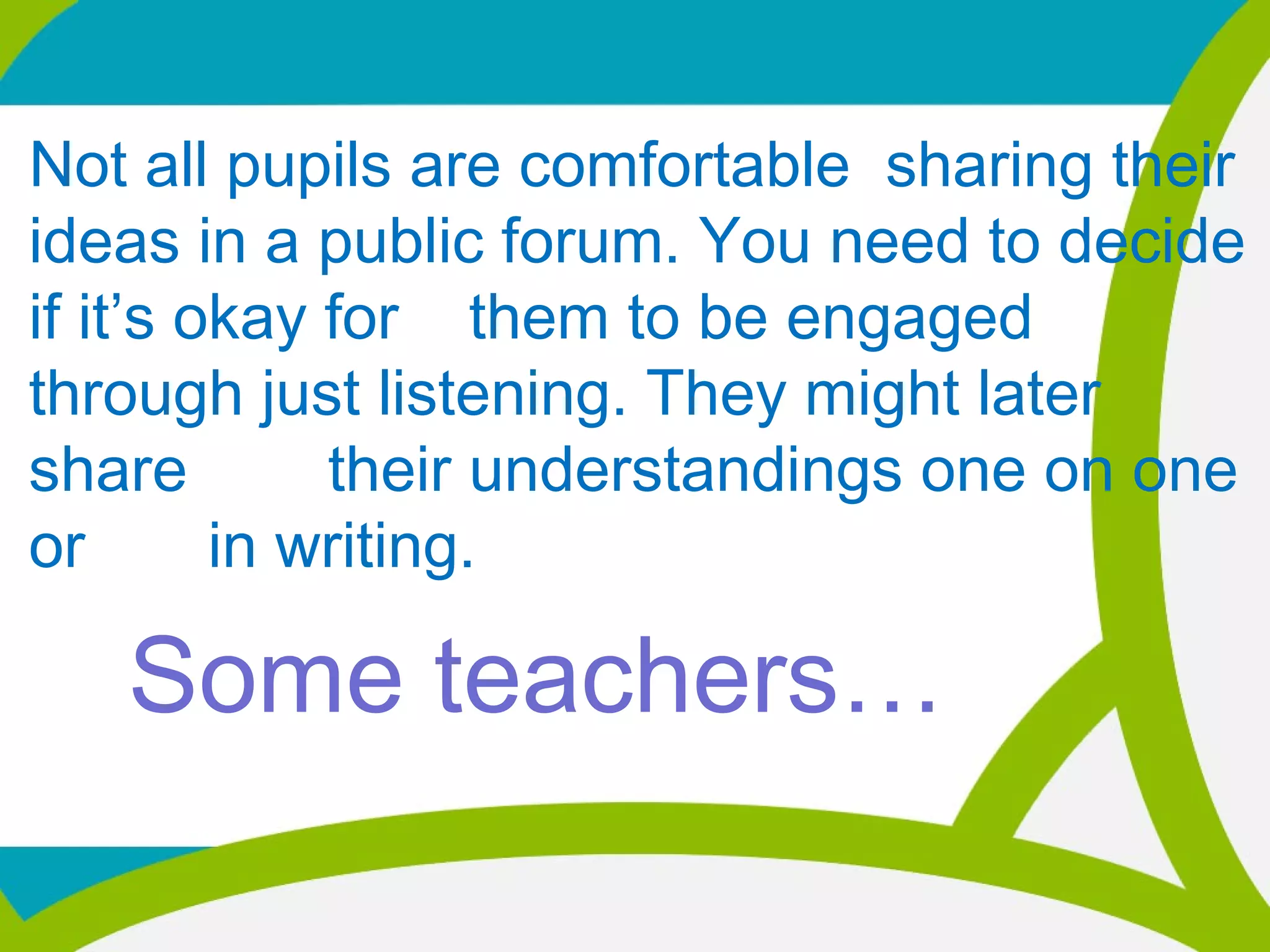 Not all pupils are comfortable sharing their
ideas in a public forum. You need to decide
if it’s okay for them to be engaged
through just listening. They might later
share their understandings one on one
or in writing.
Some teachers…
 